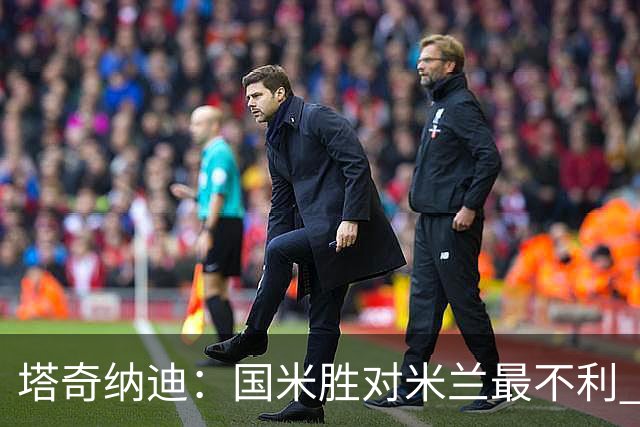 塔奇纳迪：国米胜对米兰最不利 两人将成胜负手